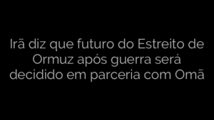 ​Irã diz que futuro do Estreito de Ormuz após guerra será decidido em parceria com Omã 
